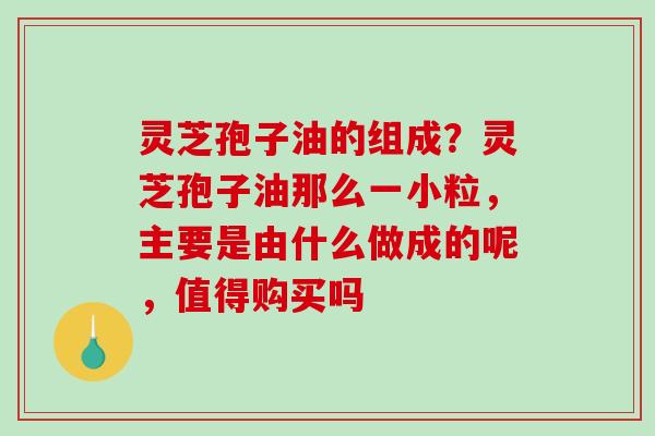 灵芝孢子油的组成？灵芝孢子油那么一小粒，主要是由什么做成的呢，值得购买吗