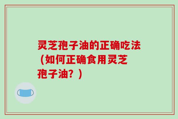 灵芝孢子油的正确吃法 (如何正确食用灵芝孢子油?) 灵芝孢子油的正确吃法 (如何正确食用灵芝孢子油?)