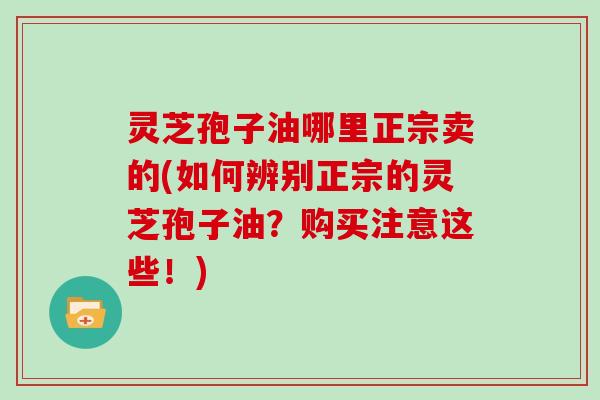 灵芝孢子油哪里正宗卖的(如何辨别正宗的灵芝孢子油?购买注意这些!) 灵芝孢子油哪里正宗卖的(如何辨别正宗的灵芝孢子油?购买注意这些!)