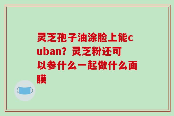 灵芝孢子油涂脸上能cuban?灵芝粉还可以参什么一起做什么面膜 灵芝孢子油涂脸上能cuban?灵芝粉还可以参什么一起做什么面膜