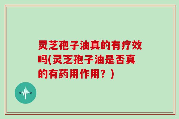 灵芝孢子油真的有疗效吗(灵芝孢子油是否真的有药用作用?) 灵芝孢子油真的有疗效吗(灵芝孢子油是否真的有药用作用?)