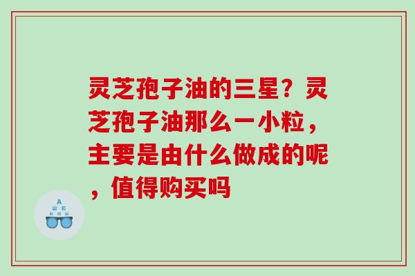 灵芝孢子油的三星?灵芝孢子油那么一小粒,主要是由什么做成的呢,值得购买吗 灵芝孢子油的三星?灵芝孢子油那么一小粒,主要是由什么做成的呢,值得购买吗