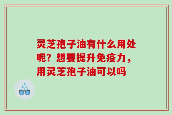 灵芝孢子油有什么用处呢？想要提升免疫力，用灵芝孢子油可以吗
