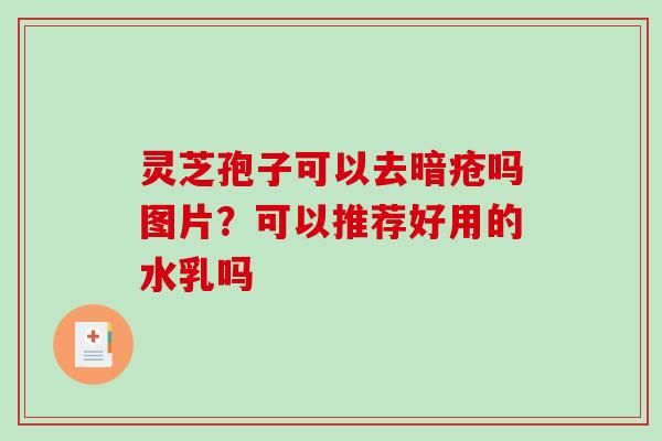 灵芝孢子可以去暗疮吗图片?可以推荐好用的水乳吗 灵芝孢子可以去暗疮吗图片?可以推荐好用的水乳吗