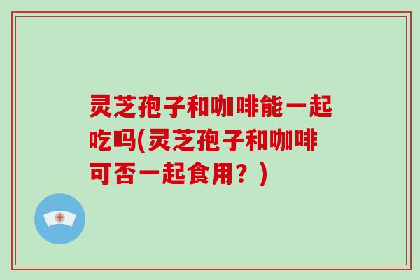 灵芝孢子和咖啡能一起吃吗(灵芝孢子和咖啡可否一起食用?) 灵芝孢子和咖啡能一起吃吗(灵芝孢子和咖啡可否一起食用?)