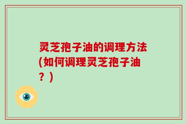 灵芝孢子油的调理方法(如何调理灵芝孢子油?) 灵芝孢子油的调理方法(如何调理灵芝孢子油?)