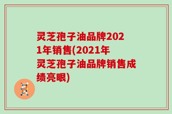 灵芝孢子油品牌2021年销售(2021年灵芝孢子油品牌销售成绩亮眼) 灵芝孢子油品牌2021年销售(2021年灵芝孢子油品牌销售成绩亮眼)