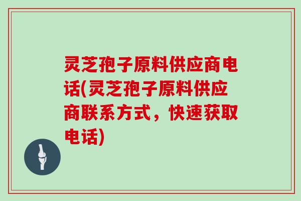 灵芝孢子原料供应商电话(灵芝孢子原料供应商联系方式,快速获取电话) 灵芝孢子原料供应商电话(灵芝孢子原料供应商联系方式,快速获取电话)