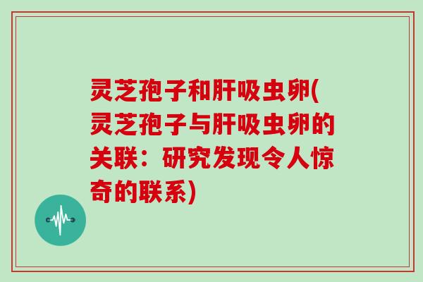 灵芝孢子和吸虫卵(灵芝孢子与吸虫卵的关联:研究发现令人惊奇的联系) 灵芝孢子和吸虫卵(灵芝孢子与吸虫卵的关联:研究发现令人惊奇的联系)