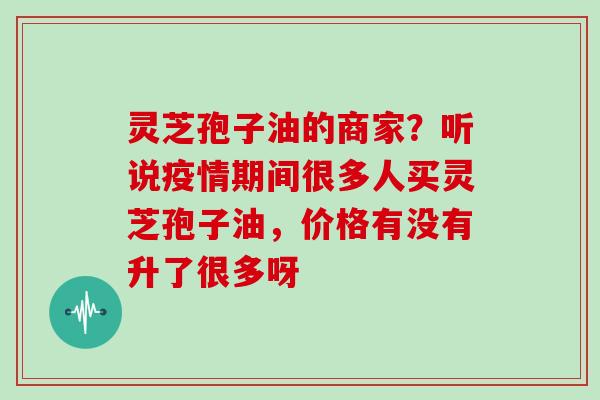灵芝孢子油的商家?听说疫情期间很多人买灵芝孢子油,价格有没有升了很多呀 灵芝孢子油的商家?听说疫情期间很多人买灵芝孢子油,价格有没有升了很多呀