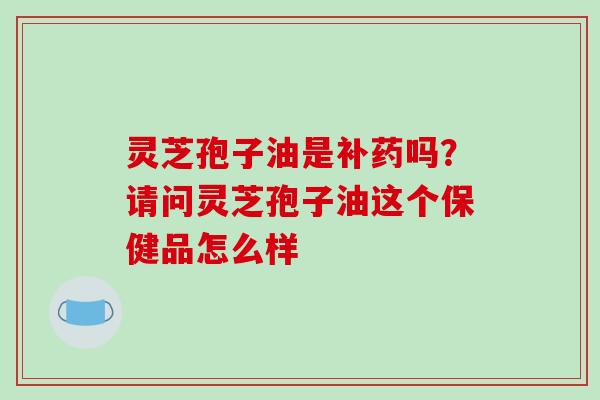 灵芝孢子油是补药吗?请问灵芝孢子油这个保健品怎么样 灵芝孢子油是补药吗?请问灵芝孢子油这个保健品怎么样