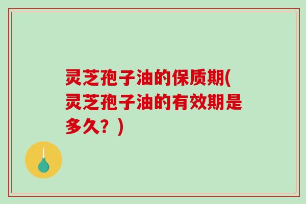 灵芝孢子油的保质期(灵芝孢子油的有效期是多久？)