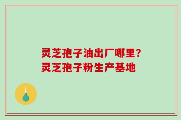 灵芝孢子油出厂哪里?灵芝孢子粉生产基地 灵芝孢子油出厂哪里?灵芝孢子粉生产基地