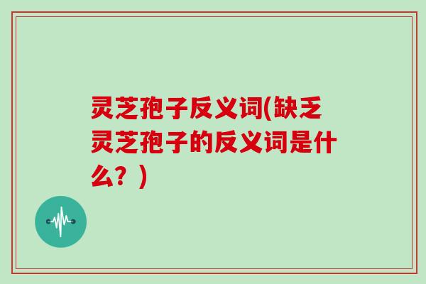 灵芝孢子反义词(缺乏灵芝孢子的反义词是什么?) 灵芝孢子反义词(缺乏灵芝孢子的反义词是什么?)