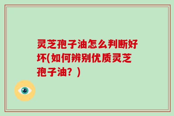 灵芝孢子油怎么判断好坏(如何辨别优质灵芝孢子油?) 灵芝孢子油怎么判断好坏(如何辨别优质灵芝孢子油?)