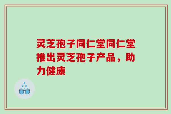 灵芝孢子同仁堂同仁堂推出灵芝孢子产品,助力健康 灵芝孢子同仁堂同仁堂推出灵芝孢子产品,助力健康