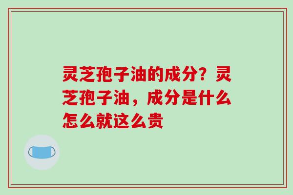 灵芝孢子油的成分?灵芝孢子油,成分是什么怎么就这么贵 灵芝孢子油的成分?灵芝孢子油,成分是什么怎么就这么贵