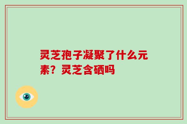 灵芝孢子凝聚了什么元素?灵芝含硒吗 灵芝孢子凝聚了什么元素?灵芝含硒吗