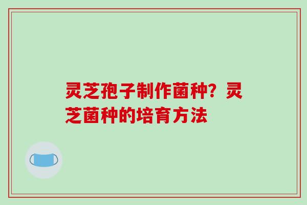 灵芝孢子制作菌种?灵芝菌种的培育方法 灵芝孢子制作菌种?灵芝菌种的培育方法