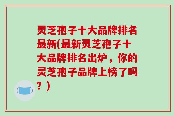 灵芝孢子十大品牌排名新(新灵芝孢子十大品牌排名出炉,你的灵芝孢子品牌上榜了吗?) 灵芝孢子十大品牌排名新(新灵芝孢子十大品牌排名出炉,你的灵芝孢子品牌上榜了吗?)