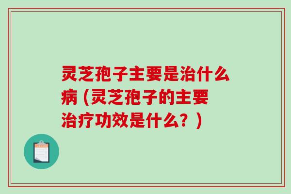 灵芝孢子主要是什么 (灵芝孢子的主要功效是什么?) 灵芝孢子主要是什么 (灵芝孢子的主要功效是什么?)