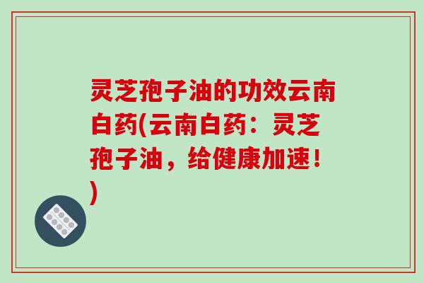 灵芝孢子油的功效云南白药(云南白药:灵芝孢子油,给健康加速!) 灵芝孢子油的功效云南白药(云南白药:灵芝孢子油,给健康加速!)