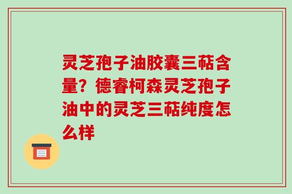灵芝孢子油胶囊三萜含量?德睿柯森灵芝孢子油中的灵芝三萜纯度怎么样 灵芝孢子油胶囊三萜含量?德睿柯森灵芝孢子油中的灵芝三萜纯度怎么样