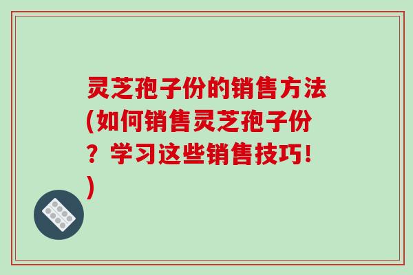灵芝孢子份的销售方法(如何销售灵芝孢子份?学习这些销售技巧!) 灵芝孢子份的销售方法(如何销售灵芝孢子份?学习这些销售技巧!)