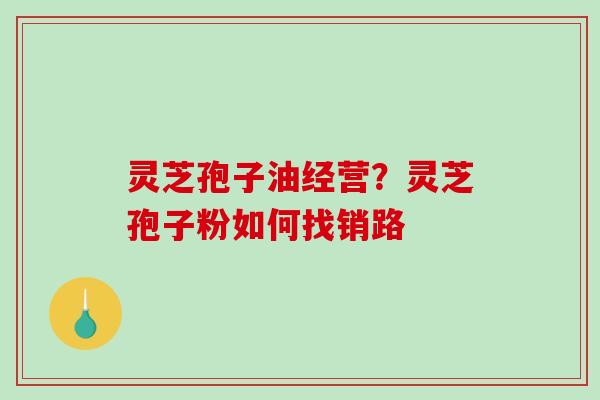 灵芝孢子油经营?灵芝孢子粉如何找销路 灵芝孢子油经营?灵芝孢子粉如何找销路
