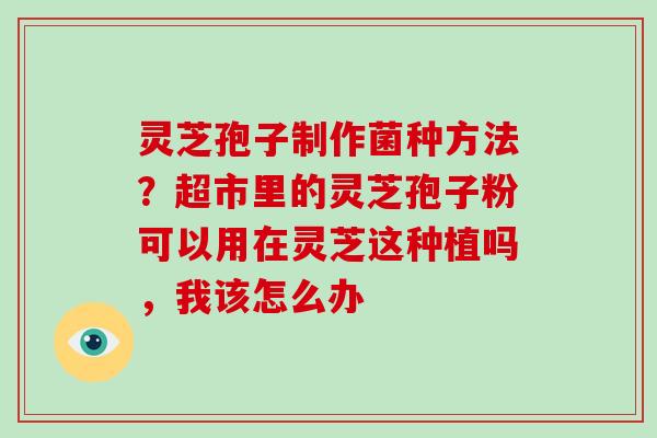 灵芝孢子制作菌种方法?超市里的灵芝孢子粉可以用在灵芝这种植吗,我该怎么办 灵芝孢子制作菌种方法?超市里的灵芝孢子粉可以用在灵芝这种植吗,我该怎么办