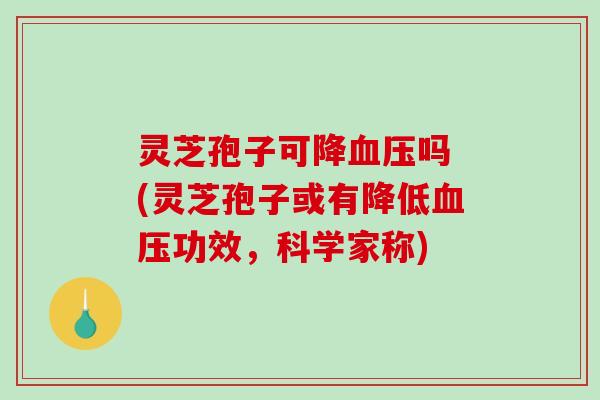 灵芝孢子可降吗 (灵芝孢子或有降低功效,科学家称) 灵芝孢子可降吗 (灵芝孢子或有降低功效,科学家称)