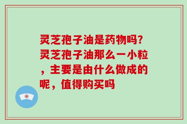 灵芝孢子油是吗？灵芝孢子油那么一小粒，主要是由什么做成的呢，值得购买吗