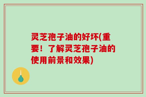 灵芝孢子油的好坏(重要!了解灵芝孢子油的使用前景和效果) 灵芝孢子油的好坏(重要!了解灵芝孢子油的使用前景和效果)