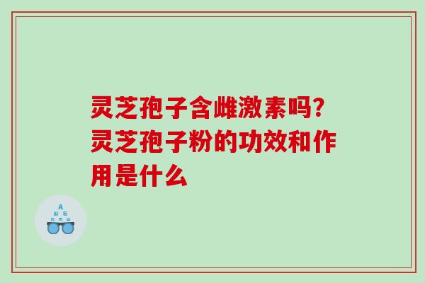 灵芝孢子含雌激素吗？灵芝孢子粉的功效和作用是什么