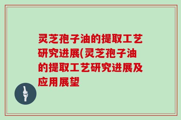 灵芝孢子油的提取工艺研究进展(灵芝孢子油的提取工艺研究进展及应用展望 灵芝孢子油的提取工艺研究进展(灵芝孢子油的提取工艺研究进展及应用展望