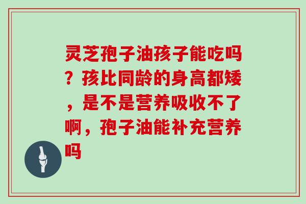 灵芝孢子油孩子能吃吗?孩比同龄的身高都矮,是不是营养吸收不了啊,孢子油能补充营养吗 灵芝孢子油孩子能吃吗?孩比同龄的身高都矮,是不是营养吸收不了啊,孢子油能补充营养吗
