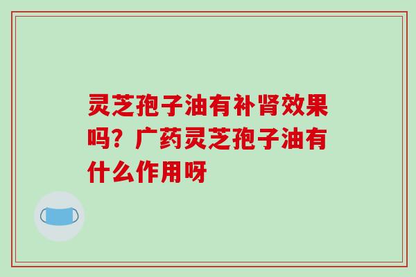 灵芝孢子油有补效果吗?广药灵芝孢子油有什么作用呀 灵芝孢子油有补效果吗?广药灵芝孢子油有什么作用呀