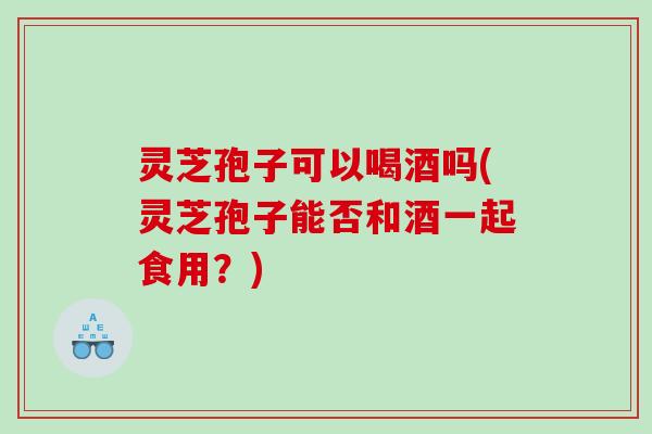 灵芝孢子可以喝酒吗(灵芝孢子能否和酒一起食用?) 灵芝孢子可以喝酒吗(灵芝孢子能否和酒一起食用?)