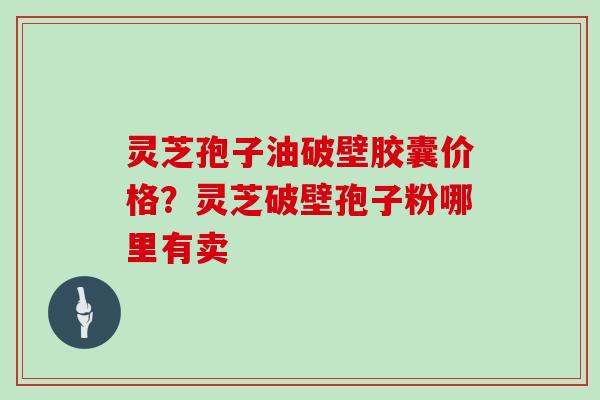 灵芝孢子油破壁胶囊价格?灵芝破壁孢子粉哪里有卖 灵芝孢子油破壁胶囊价格?灵芝破壁孢子粉哪里有卖