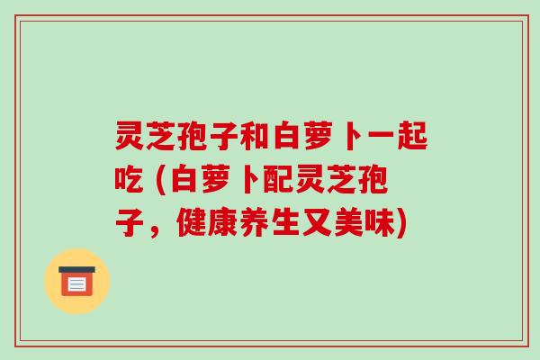灵芝孢子和白萝卜一起吃 (白萝卜配灵芝孢子,健康养生又美味) 灵芝孢子和白萝卜一起吃 (白萝卜配灵芝孢子,健康养生又美味)