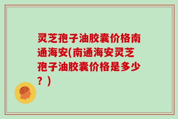 灵芝孢子油胶囊价格南通海安(南通海安灵芝孢子油胶囊价格是多少?) 灵芝孢子油胶囊价格南通海安(南通海安灵芝孢子油胶囊价格是多少?)