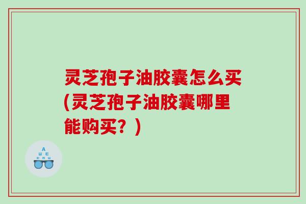 灵芝孢子油胶囊怎么买(灵芝孢子油胶囊哪里能购买?) 灵芝孢子油胶囊怎么买(灵芝孢子油胶囊哪里能购买?)