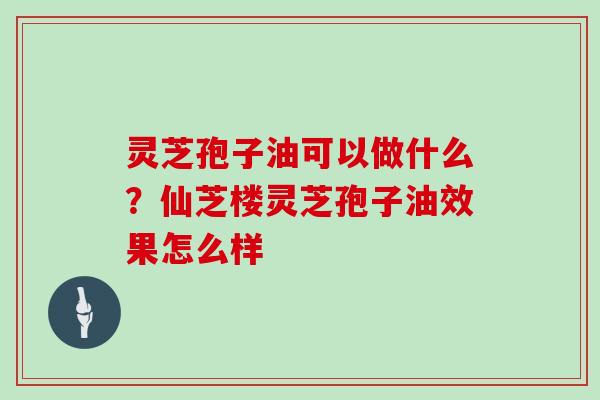 灵芝孢子油可以做什么?仙芝楼灵芝孢子油效果怎么样 灵芝孢子油可以做什么?仙芝楼灵芝孢子油效果怎么样