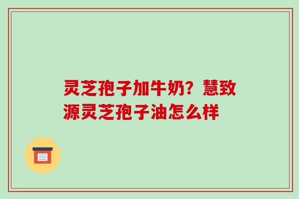 灵芝孢子加牛奶?慧致源灵芝孢子油怎么样 灵芝孢子加牛奶?慧致源灵芝孢子油怎么样