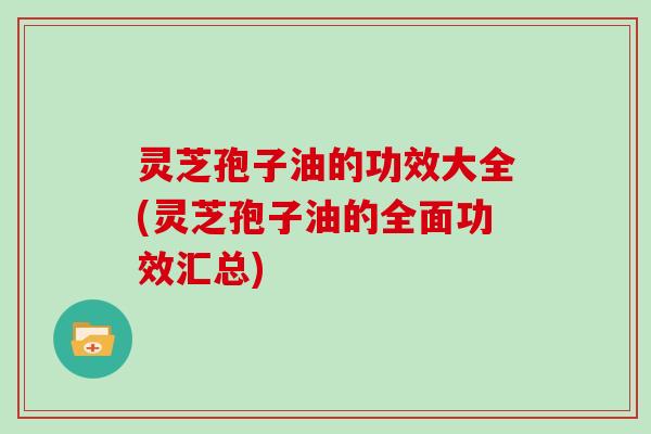 灵芝孢子油的功效大全(灵芝孢子油的全面功效汇总) 灵芝孢子油的功效大全(灵芝孢子油的全面功效汇总)