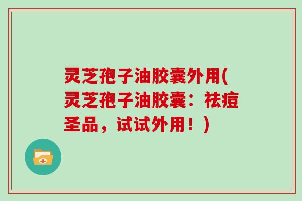 灵芝孢子油胶囊外用(灵芝孢子油胶囊：祛痘圣品，试试外用！)