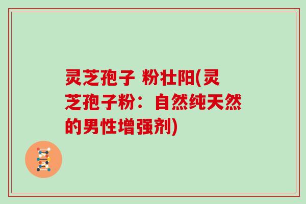 灵芝孢子 粉壮阳(灵芝孢子粉:自然纯天然的男性增强剂) 灵芝孢子 粉壮阳(灵芝孢子粉:自然纯天然的男性增强剂)