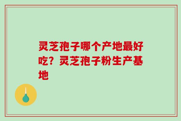 灵芝孢子哪个产地好吃?灵芝孢子粉生产基地 灵芝孢子哪个产地好吃?灵芝孢子粉生产基地