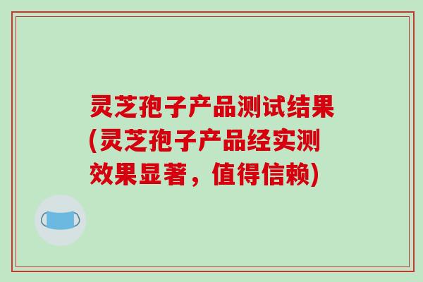 灵芝孢子产品测试结果(灵芝孢子产品经实测效果显著,值得信赖) 灵芝孢子产品测试结果(灵芝孢子产品经实测效果显著,值得信赖)