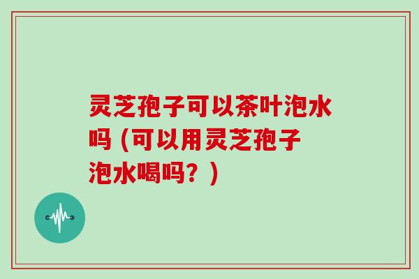 灵芝孢子可以茶叶泡水吗 (可以用灵芝孢子泡水喝吗?) 灵芝孢子可以茶叶泡水吗 (可以用灵芝孢子泡水喝吗?)